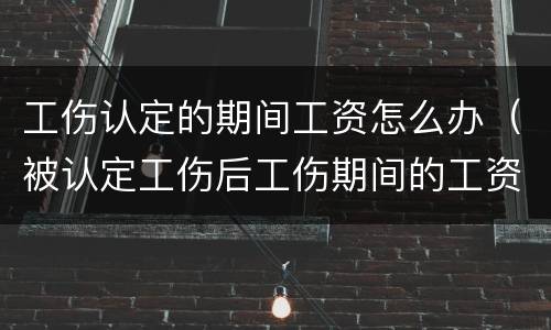 工伤认定的期间工资怎么办（被认定工伤后工伤期间的工资谁发）