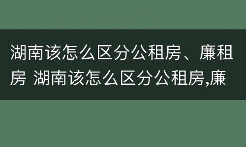 湖南该怎么区分公租房、廉租房 湖南该怎么区分公租房,廉租房和商品房