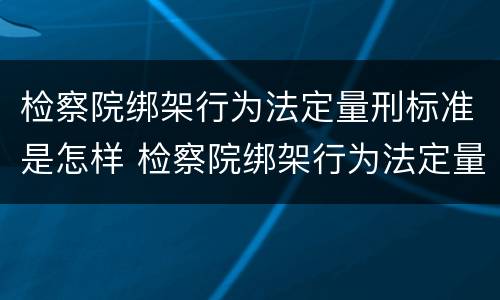 检察院绑架行为法定量刑标准是怎样 检察院绑架行为法定量刑标准是怎样规定的