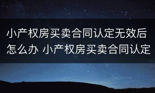 小产权房买卖合同认定无效后怎么办 小产权房买卖合同认定无效后怎么办理