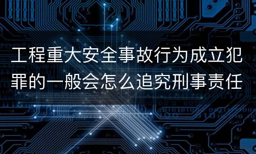 工程重大安全事故行为成立犯罪的一般会怎么追究刑事责任