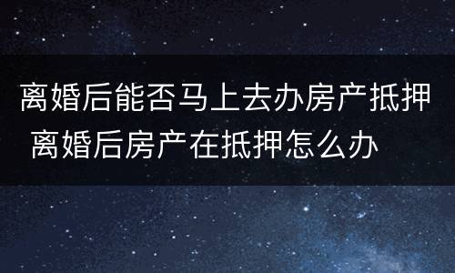 离婚后能否马上去办房产抵押 离婚后房产在抵押怎么办