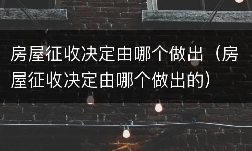 房屋征收决定由哪个做出（房屋征收决定由哪个做出的）