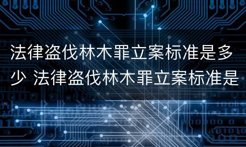 法律盗伐林木罪立案标准是多少 法律盗伐林木罪立案标准是多少条