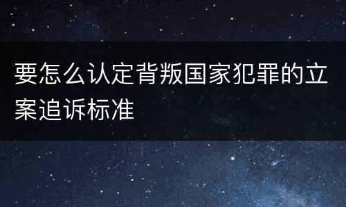 要怎么认定背叛国家犯罪的立案追诉标准