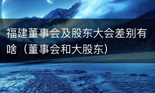 福建董事会及股东大会差别有啥（董事会和大股东）