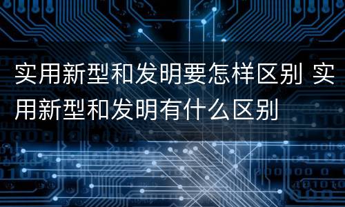 实用新型和发明要怎样区别 实用新型和发明有什么区别