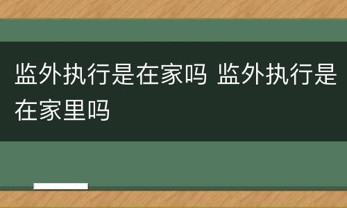 监外执行是在家吗 监外执行是在家里吗