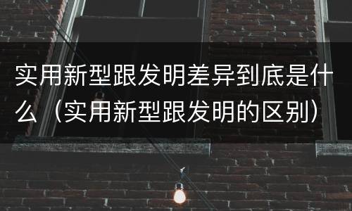 实用新型跟发明差异到底是什么（实用新型跟发明的区别）
