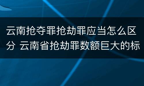 云南抢夺罪抢劫罪应当怎么区分 云南省抢劫罪数额巨大的标准