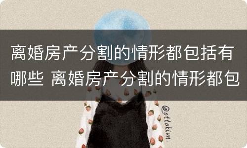 离婚房产分割的情形都包括有哪些 离婚房产分割的情形都包括有哪些呢