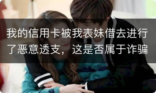 我的信用卡被我表妹借去进行了恶意透支，这是否属于诈骗