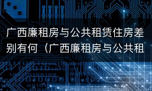 广西廉租房与公共租赁住房差别有何（广西廉租房与公共租赁住房差别有何不同）
