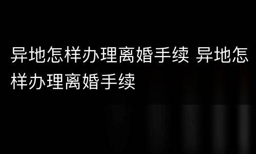 异地怎样办理离婚手续 异地怎样办理离婚手续