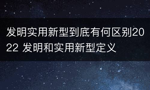 发明实用新型到底有何区别2022 发明和实用新型定义