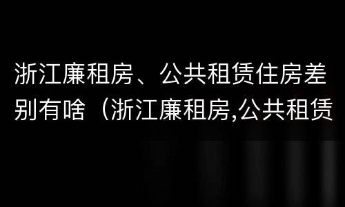 浙江廉租房、公共租赁住房差别有啥（浙江廉租房,公共租赁住房差别有啥不同）