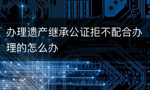 办理遗产继承公证拒不配合办理的怎么办