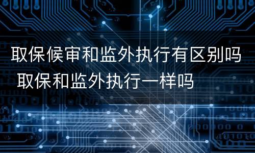 取保候审和监外执行有区别吗 取保和监外执行一样吗