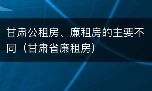甘肃公租房、廉租房的主要不同（甘肃省廉租房）