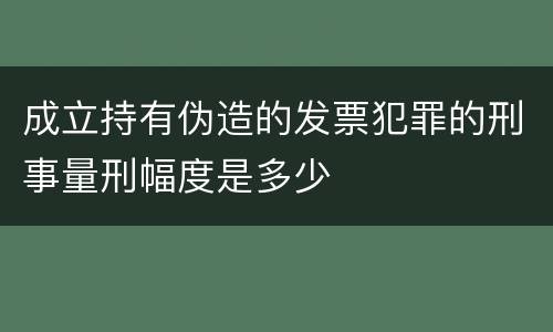 成立持有伪造的发票犯罪的刑事量刑幅度是多少