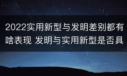 2022实用新型与发明差别都有啥表现 发明与实用新型是否具有实用性