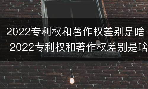 2022专利权和著作权差别是啥 2022专利权和著作权差别是啥呀