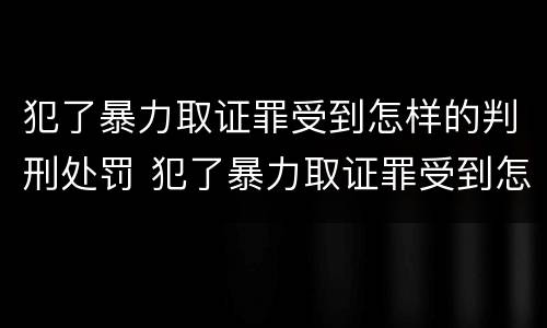 犯了暴力取证罪受到怎样的判刑处罚 犯了暴力取证罪受到怎样的判刑处罚