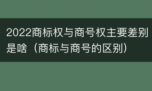 2022商标权与商号权主要差别是啥（商标与商号的区别）