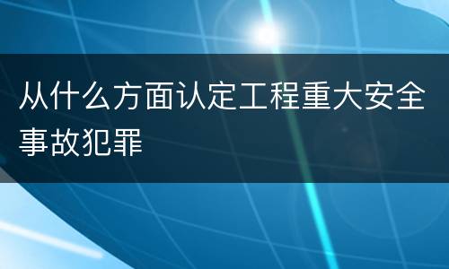 从什么方面认定工程重大安全事故犯罪
