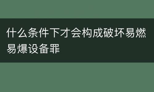 什么条件下才会构成破坏易燃易爆设备罪
