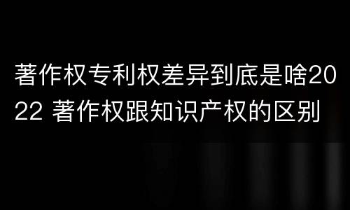 著作权专利权差异到底是啥2022 著作权跟知识产权的区别