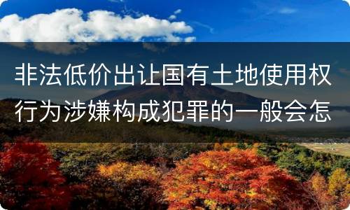 非法低价出让国有土地使用权行为涉嫌构成犯罪的一般会怎么处罚