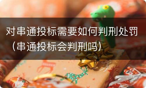 对串通投标需要如何判刑处罚（串通投标会判刑吗）
