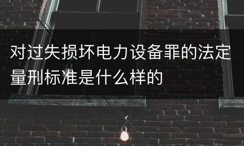 对过失损坏电力设备罪的法定量刑标准是什么样的