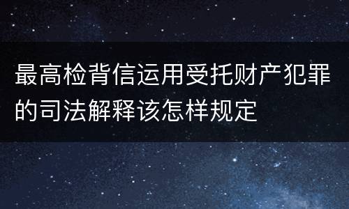 最高检背信运用受托财产犯罪的司法解释该怎样规定