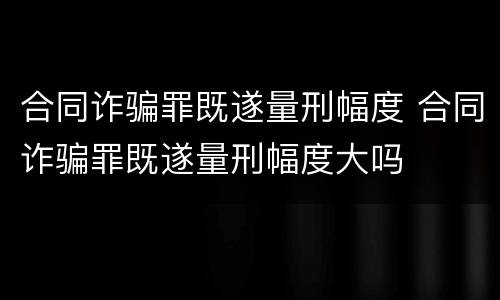 合同诈骗罪既遂量刑幅度 合同诈骗罪既遂量刑幅度大吗