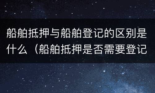 船舶抵押与船舶登记的区别是什么（船舶抵押是否需要登记）
