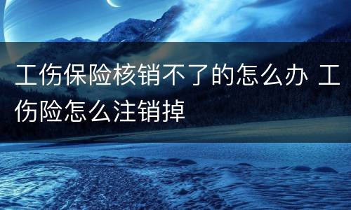 工伤保险核销不了的怎么办 工伤险怎么注销掉