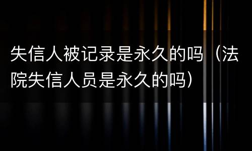 失信人被记录是永久的吗(法院失信人员是永久的吗)