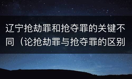 辽宁抢劫罪和抢夺罪的关键不同（论抢劫罪与抢夺罪的区别）