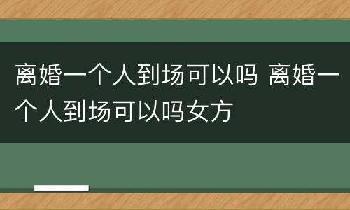离婚一个人到场可以吗 离婚一个人到场可以吗女方