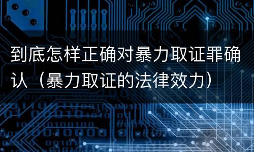 到底怎样正确对暴力取证罪确认（暴力取证的法律效力）