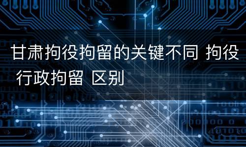 甘肃拘役拘留的关键不同 拘役 行政拘留 区别