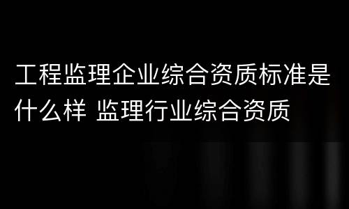工程监理企业综合资质标准是什么样 监理行业综合资质