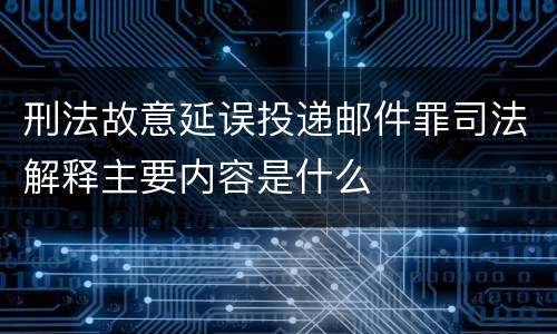 刑法故意延误投递邮件罪司法解释主要内容是什么