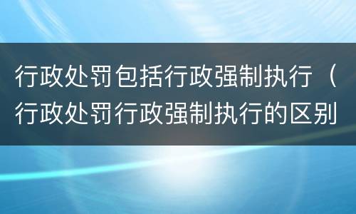 行政处罚包括行政强制执行（行政处罚行政强制执行的区别）