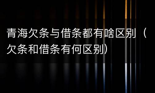 青海欠条与借条都有啥区别（欠条和借条有何区别）