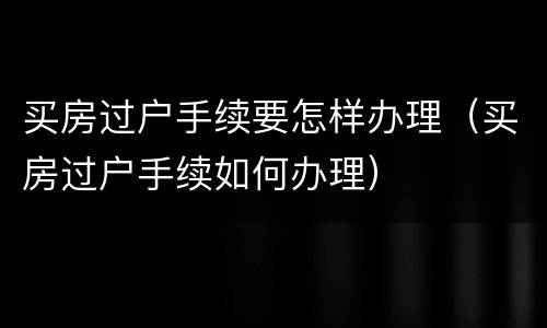 买房过户手续要怎样办理（买房过户手续如何办理）