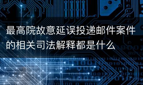 最高院故意延误投递邮件案件的相关司法解释都是什么