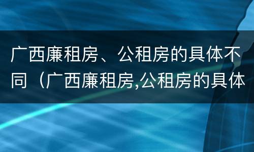 广西廉租房、公租房的具体不同（广西廉租房,公租房的具体不同在哪里）
